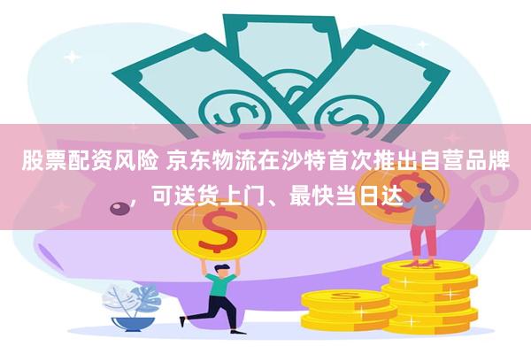 股票配资风险 京东物流在沙特首次推出自营品牌，可送货上门、最快当日达