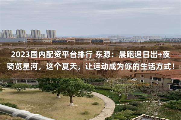 2023国内配资平台排行 东源：晨跑追日出+夜骑览星河，这个夏天，让运动成为你的生活方式！