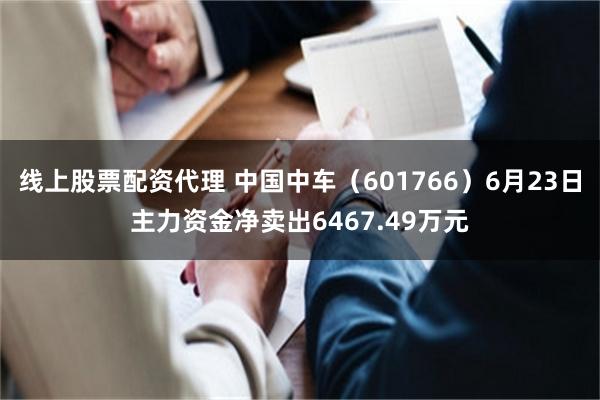 线上股票配资代理 中国中车（601766）6月23日主力资金净卖出6467.49万元