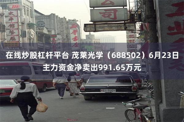 在线炒股杠杆平台 茂莱光学（688502）6月23日主力资金净卖出991.65万元