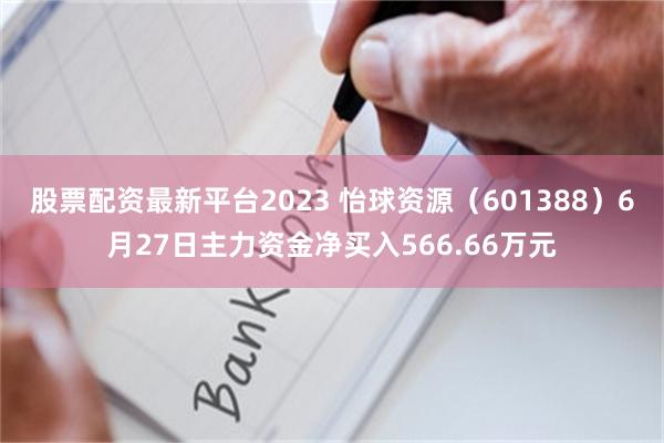股票配资最新平台2023 怡球资源（601388）6月27日主力资金净买入566.66万元