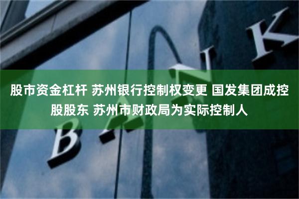 股市资金杠杆 苏州银行控制权变更 国发集团成控股股东 苏州市财政局为实际控制人