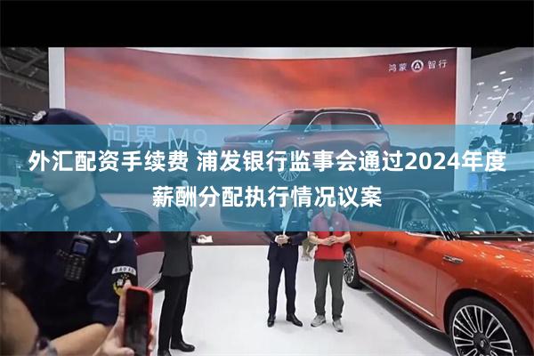 外汇配资手续费 浦发银行监事会通过2024年度薪酬分配执行情况议案