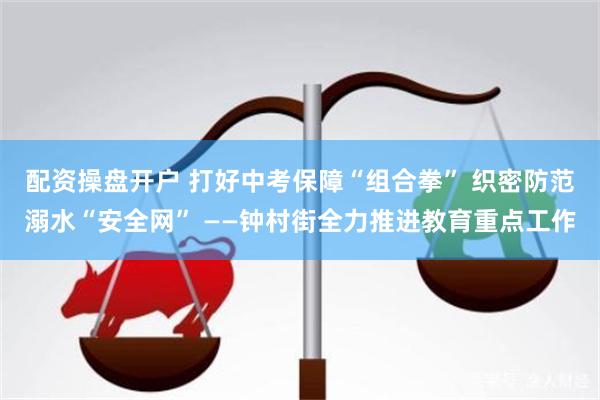 配资操盘开户 打好中考保障“组合拳” 织密防范溺水“安全网” ——钟村街全力推进教育重点工作