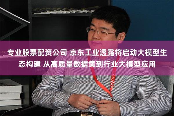 专业股票配资公司 京东工业透露将启动大模型生态构建 从高质量数据集到行业大模型应用