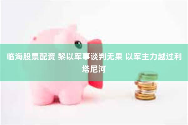 临海股票配资 黎以军事谈判无果 以军主力越过利塔尼河