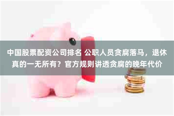 中国股票配资公司排名 公职人员贪腐落马，退休真的一无所有？官方规则讲透贪腐的晚年代价
