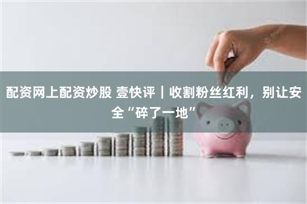 配资网上配资炒股 壹快评｜收割粉丝红利，别让安全“碎了一地”