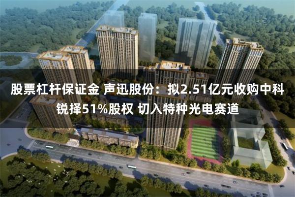 股票杠杆保证金 声迅股份：拟2.51亿元收购中科锐择51%股权 切入特种光电赛道