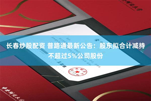 长春炒股配资 普路通最新公告：股东拟合计减持不超过5%公司股份