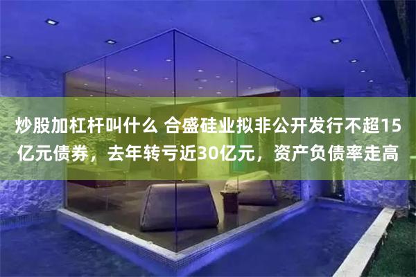 炒股加杠杆叫什么 合盛硅业拟非公开发行不超15亿元债券，去年转亏近30亿元，资产负债率走高