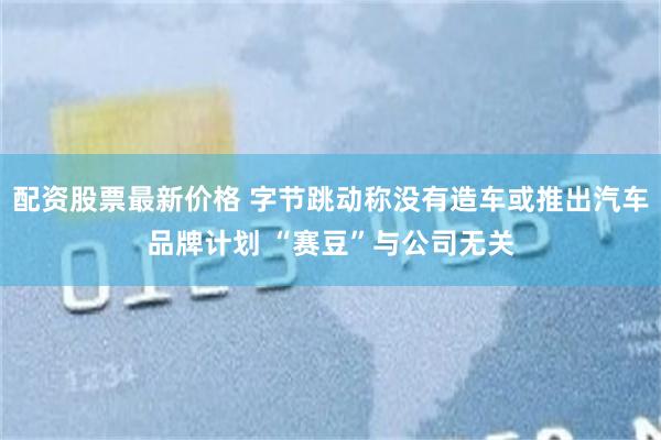 配资股票最新价格 字节跳动称没有造车或推出汽车品牌计划 “赛豆”与公司无关