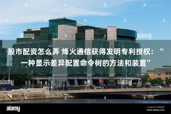 股市配资怎么弄 烽火通信获得发明专利授权：“一种显示差异配置命令树的方法和装置”