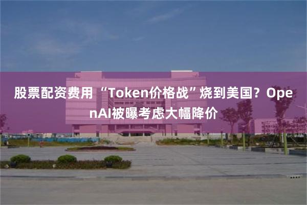 股票配资费用 “Token价格战”烧到美国？OpenAI被曝考虑大幅降价