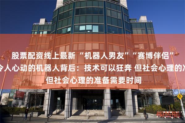 股票配资线上最新 “机器人男友”“赛博伴侣”即将上线！令人心动的机器人背后：技术可以狂奔 但社会心理的准备需要时间