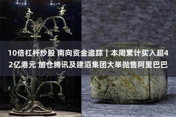10倍杠杆炒股 南向资金追踪｜本周累计买入超42亿港元 加仓腾讯及建滔集团大举抛售阿里巴巴