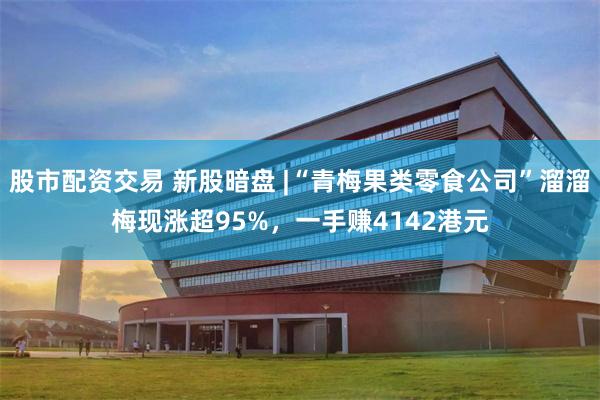 股市配资交易 新股暗盘 |“青梅果类零食公司”溜溜梅现涨超95%，一手赚4142港元