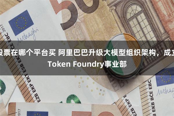 股票在哪个平台买 阿里巴巴升级大模型组织架构,成立Token Foundry事业部