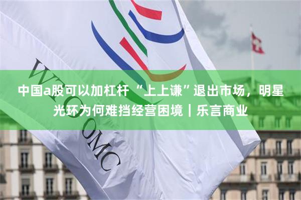 中国a股可以加杠杆 “上上谦”退出市场，明星光环为何难挡经营困境｜乐言商业