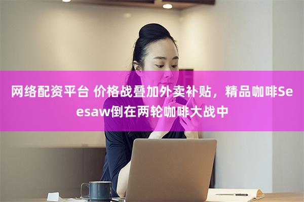网络配资平台 价格战叠加外卖补贴，精品咖啡Seesaw倒在两轮咖啡大战中