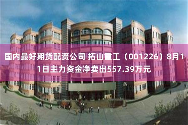 国内最好期货配资公司 拓山重工（001226）8月11日主力资金净卖出557.39万元