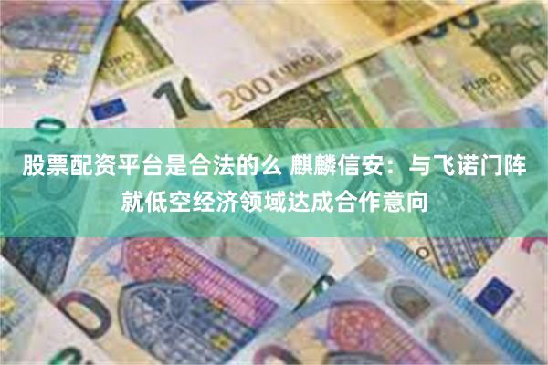 股票配资平台是合法的么 麒麟信安：与飞诺门阵就低空经济领域达成合作意向