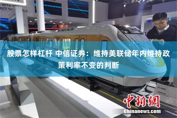 股票怎样杠杆 中信证券：维持美联储年内维持政策利率不变的判断