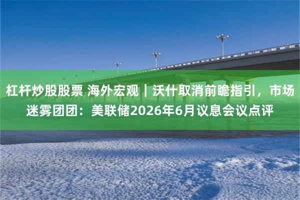 杠杆炒股股票 海外宏观｜沃什取消前瞻指引，市场迷雾团团：美联储2026年6月议息会议点评
