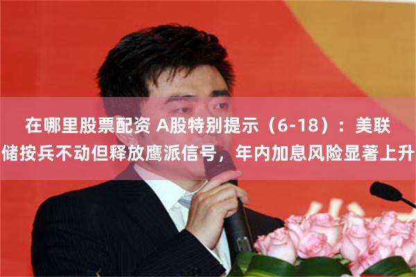 在哪里股票配资 A股特别提示（6-18）：美联储按兵不动但释放鹰派信号，年内加息风险显著上升