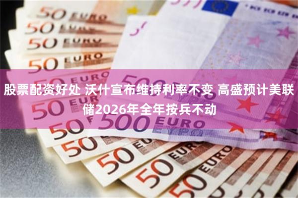股票配资好处 沃什宣布维持利率不变 高盛预计美联储2026年全年按兵不动