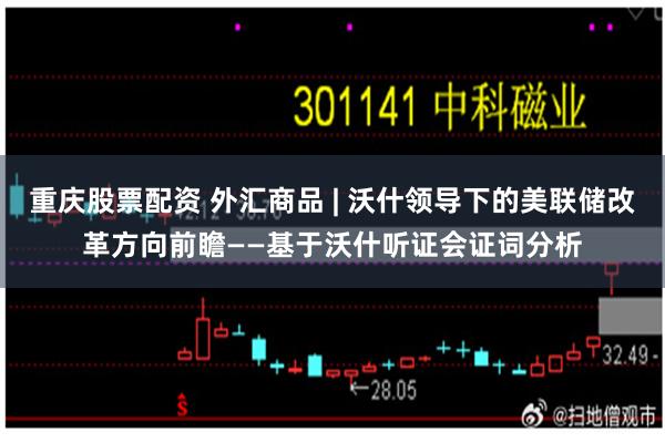 重庆股票配资 外汇商品 | 沃什领导下的美联储改革方向前瞻——基于沃什听证会证词分析