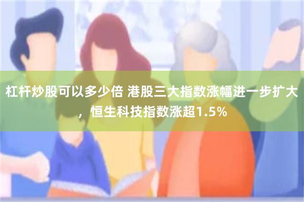 杠杆炒股可以多少倍 港股三大指数涨幅进一步扩大，恒生科技指数涨超1.5%