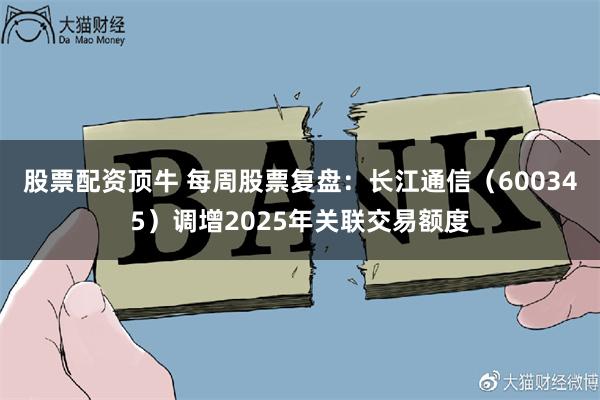 股票配资顶牛 每周股票复盘：长江通信（600345）调增2025年关联交易额度