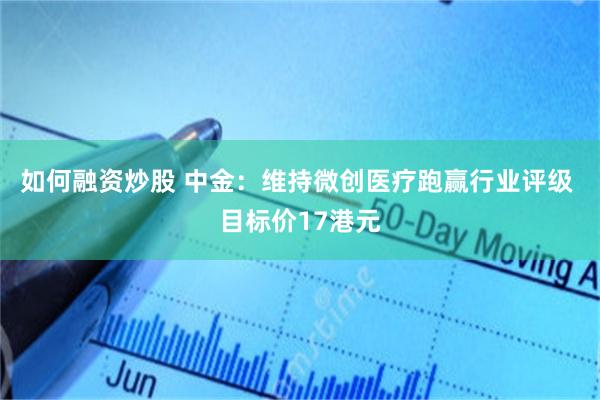 如何融资炒股 中金：维持微创医疗跑赢行业评级 目标价17港元