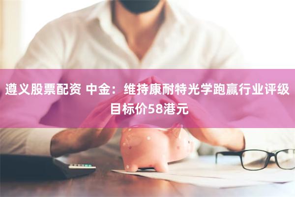 遵义股票配资 中金：维持康耐特光学跑赢行业评级 目标价58港元