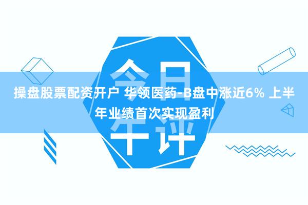 操盘股票配资开户 华领医药-B盘中涨近6% 上半年业绩首次实现盈利