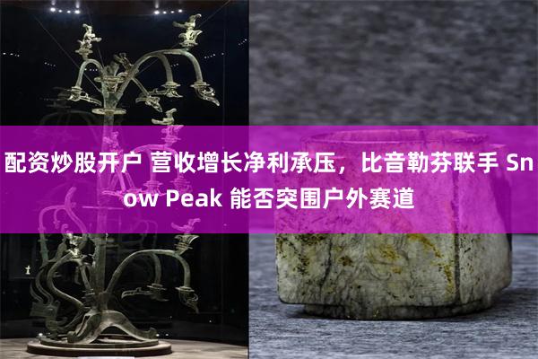 配资炒股开户 营收增长净利承压，比音勒芬联手 Snow Peak 能否突围户外赛道