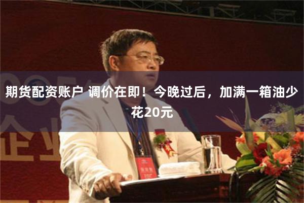 期货配资账户 调价在即！今晚过后，加满一箱油少花20元