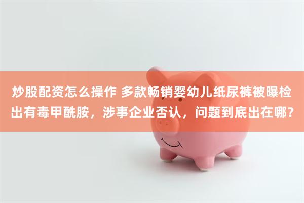 炒股配资怎么操作 多款畅销婴幼儿纸尿裤被曝检出有毒甲酰胺，涉事企业否认，问题到底出在哪？
