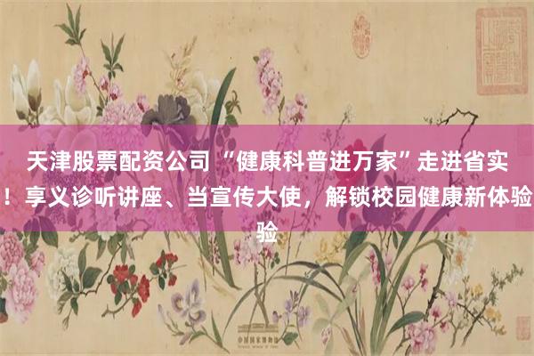 天津股票配资公司 “健康科普进万家”走进省实！享义诊听讲座、当宣传大使，解锁校园健康新体验