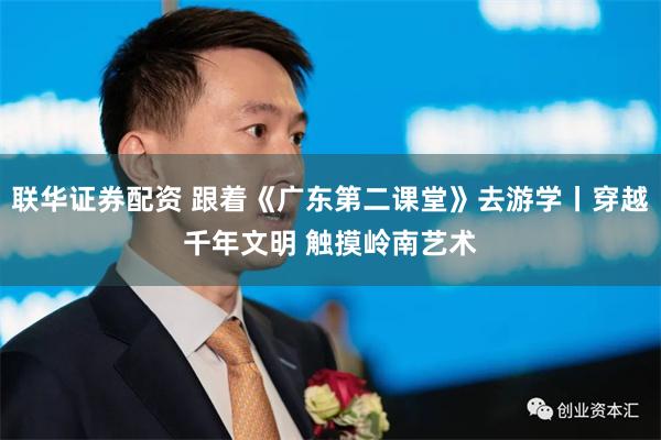 联华证券配资 跟着《广东第二课堂》去游学丨穿越千年文明 触摸岭南艺术