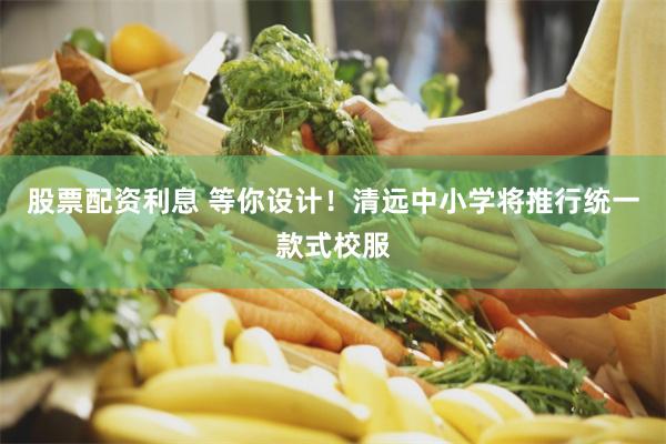 股票配资利息 等你设计！清远中小学将推行统一款式校服
