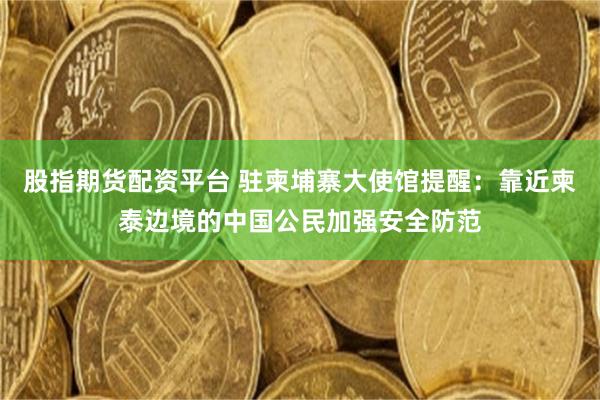 股指期货配资平台 驻柬埔寨大使馆提醒：靠近柬泰边境的中国公民加强安全防范