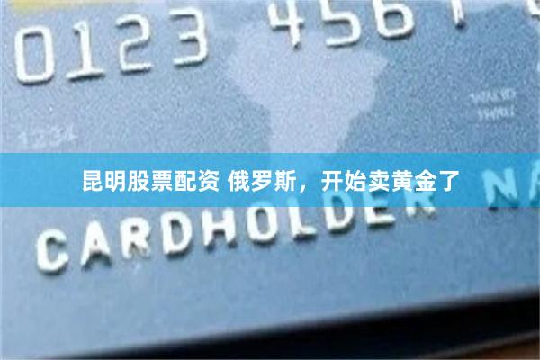 昆明股票配资 俄罗斯，开始卖黄金了