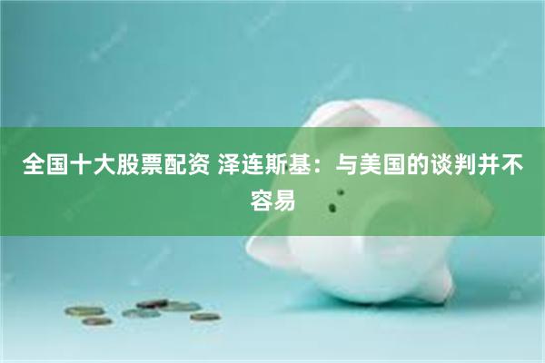 全国十大股票配资 泽连斯基：与美国的谈判并不容易