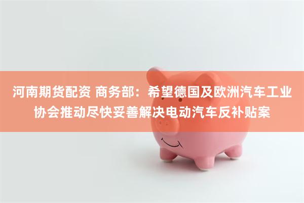 河南期货配资 商务部：希望德国及欧洲汽车工业协会推动尽快妥善解决电动汽车反补贴案