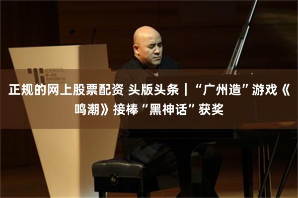 正规的网上股票配资 头版头条｜“广州造”游戏《鸣潮》接棒“黑神话”获奖