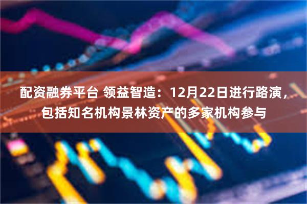 配资融券平台 领益智造：12月22日进行路演，包括知名机构景林资产的多家机构参与