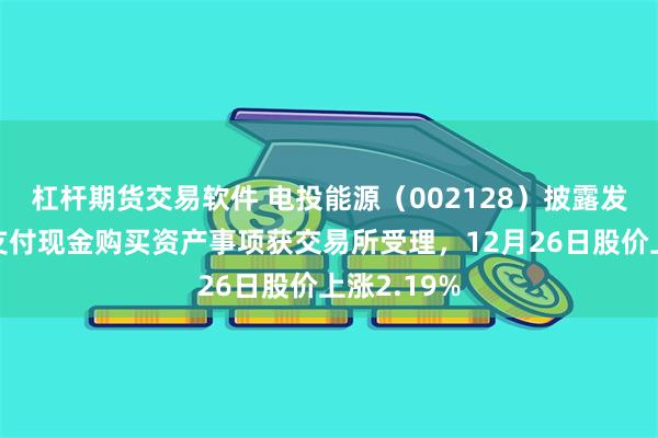 杠杆期货交易软件 电投能源(002128)披露发行股份及支付现金购买资产事项获交易所受理,12月26日股价上涨2.19%
