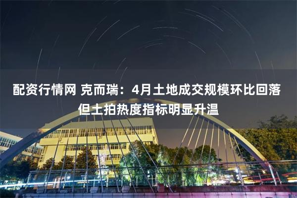 配资行情网 克而瑞：4月土地成交规模环比回落 但土拍热度指标明显升温